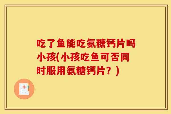 吃了鱼能吃氨糖钙片吗小孩(小孩吃鱼可否同时服用氨糖钙片？)