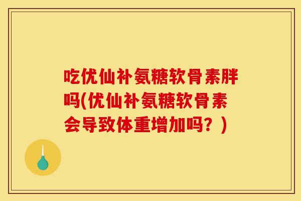 吃优仙补氨糖软骨素胖吗(优仙补氨糖软骨素会导致体重增加吗？)