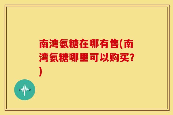 南湾氨糖在哪有售(南湾氨糖哪里可以购买？)