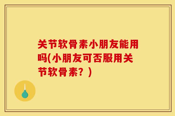 关节软骨素小朋友能用吗(小朋友可否服用关节软骨素？)