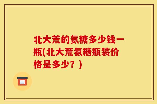 北大荒的氨糖多少钱一瓶(北大荒氨糖瓶装价格是多少？)