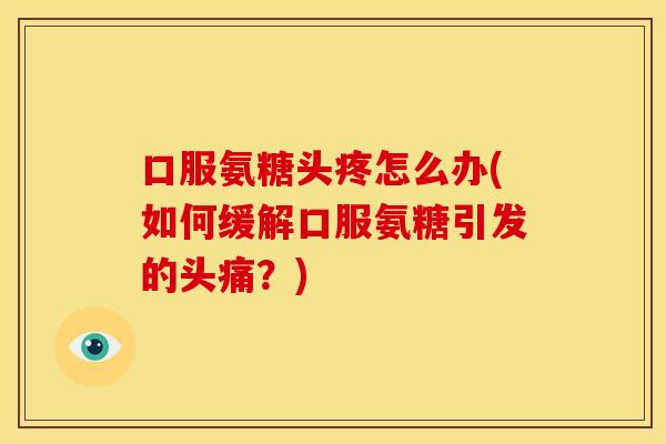 口服氨糖头疼怎么办(如何缓解口服氨糖引发的头痛？)