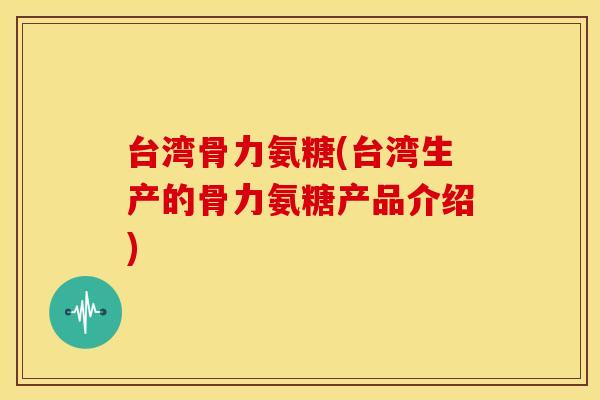 台湾骨力氨糖(台湾生产的骨力氨糖产品介绍)