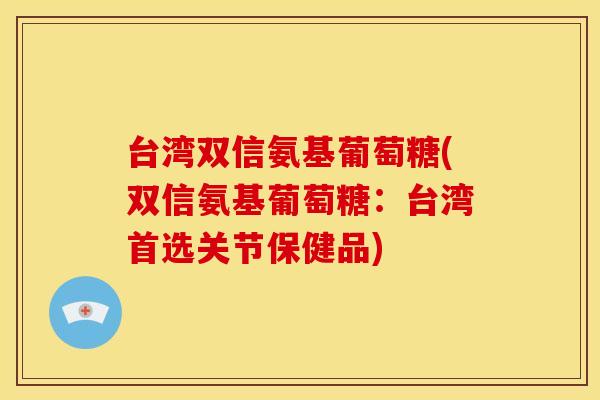 台湾双信氨基葡萄糖(双信氨基葡萄糖：台湾首选关节保健品)