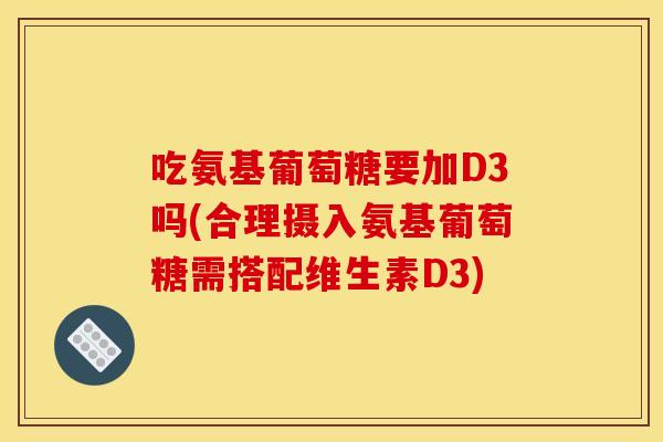 吃氨基葡萄糖要加D3吗(合理摄入氨基葡萄糖需搭配维生素D3)