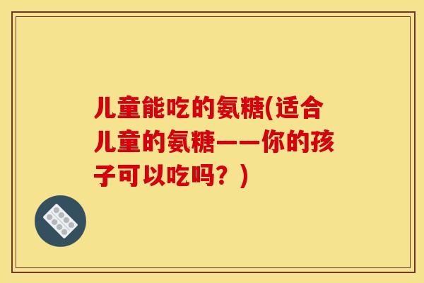 儿童能吃的氨糖(适合儿童的氨糖——你的孩子可以吃吗？)