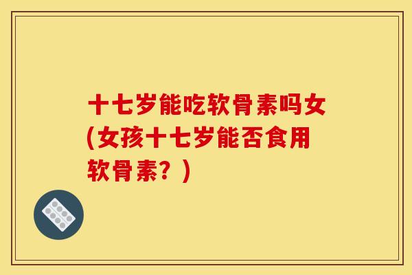 十七岁能吃软骨素吗女(女孩十七岁能否食用软骨素？)
