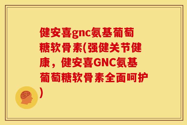 健安喜gnc氨基葡萄糖软骨素(强健关节健康，健安喜GNC氨基葡萄糖软骨素全面呵护)