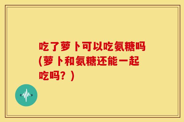 吃了萝卜可以吃氨糖吗(萝卜和氨糖还能一起吃吗？)