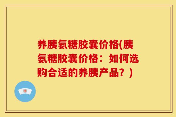 养胰氨糖胶囊价格(胰氨糖胶囊价格：如何选购合适的养胰产品？)