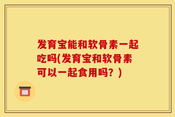 发育宝能和软骨素一起吃吗(发育宝和软骨素可以一起食用吗？)