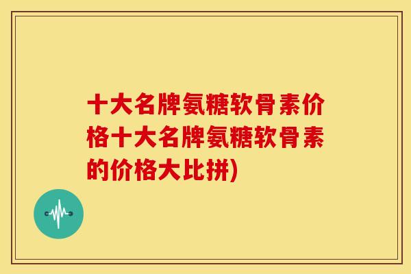 十大名牌氨糖软骨素价格十大名牌氨糖软骨素的价格大比拼)