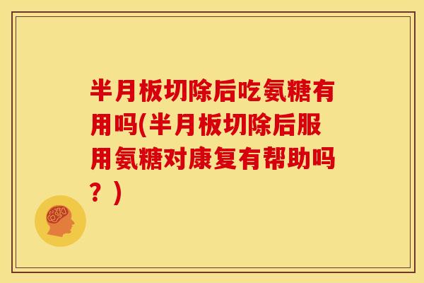 半月板切除后吃氨糖有用吗(半月板切除后服用氨糖对康复有帮助吗？)