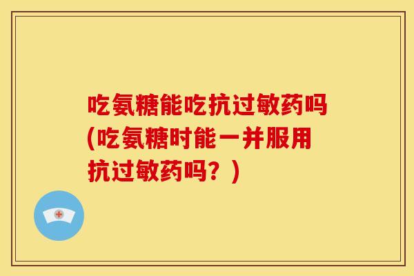 吃氨糖能吃抗过敏药吗(吃氨糖时能一并服用抗过敏药吗？)