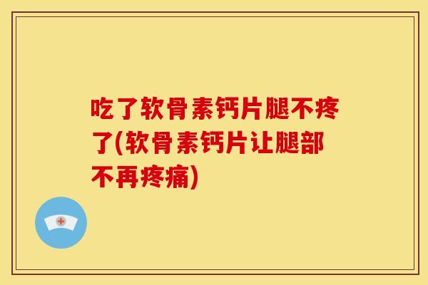 吃了软骨素钙片腿不疼了(软骨素钙片让腿部不再疼痛)