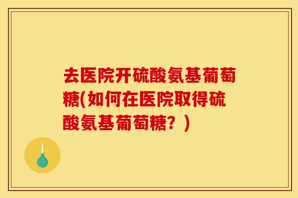 去医院开硫酸氨基葡萄糖(如何在医院取得硫酸氨基葡萄糖？)