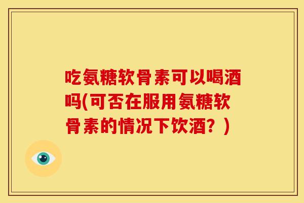吃氨糖软骨素可以喝酒吗(可否在服用氨糖软骨素的情况下饮酒？)