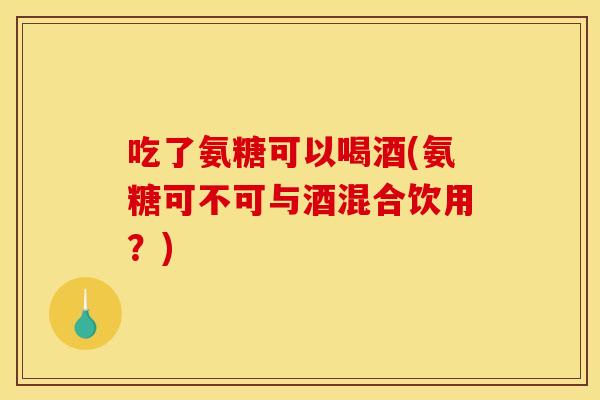 吃了氨糖可以喝酒(氨糖可不可与酒混合饮用？)