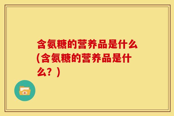 含氨糖的营养品是什么(含氨糖的营养品是什么？)