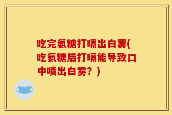吃完氨糖打嗝出白雾(吃氨糖后打嗝能导致口中喷出白雾？)