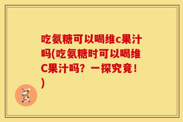 吃氨糖可以喝维c果汁吗(吃氨糖时可以喝维C果汁吗？一探究竟！)