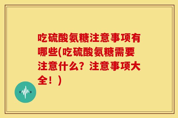 吃硫酸氨糖注意事项有哪些(吃硫酸氨糖需要注意什么？注意事项大全！)