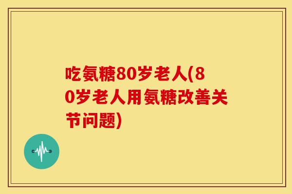 吃氨糖80岁老人(80岁老人用氨糖改善关节问题)