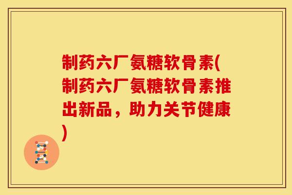 制药六厂氨糖软骨素(制药六厂氨糖软骨素推出新品，助力关节健康)