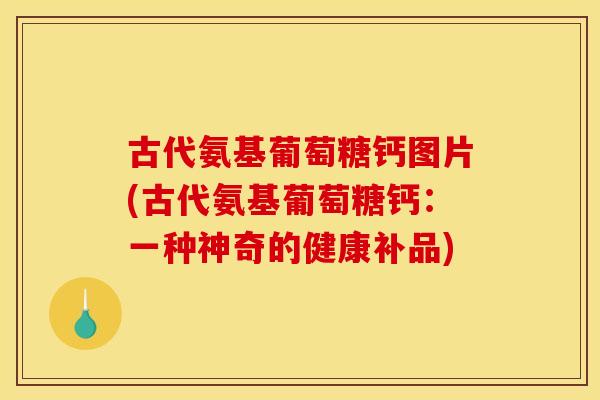 古代氨基葡萄糖钙图片(古代氨基葡萄糖钙：一种神奇的健康补品)