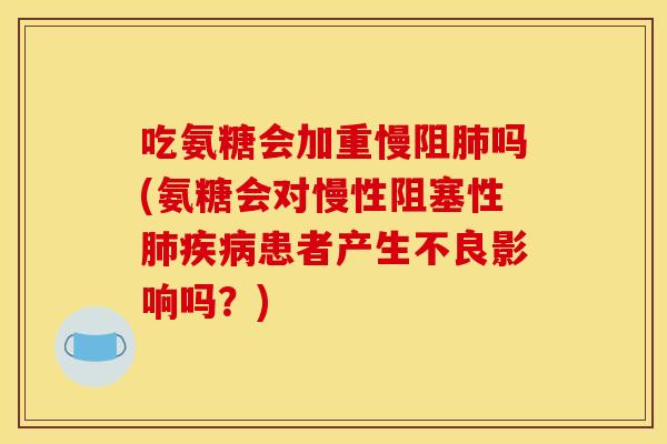 吃氨糖会加重慢阻吗(氨糖会对慢性阻塞性患者产生不良影响吗？)