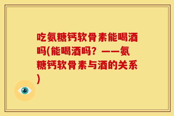 吃氨糖钙软骨素能喝酒吗(能喝酒吗?——氨糖钙软骨素与酒的关系) 吃氨糖钙软骨素能喝酒吗(能喝酒吗?——氨糖钙软骨素与酒的关系)