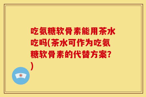 吃氨糖软骨素能用茶水吃吗(茶水可作为吃氨糖软骨素的代替方案？)