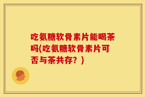 吃氨糖软骨素片能喝茶吗(吃氨糖软骨素片可否与茶共存?) 吃氨糖软骨素片能喝茶吗(吃氨糖软骨素片可否与茶共存?)
