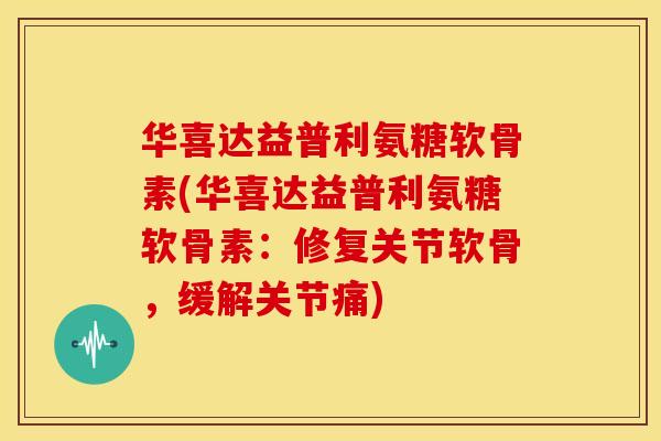 华喜达益普利氨糖软骨素(华喜达益普利氨糖软骨素：修复关节软骨，缓解关节痛)