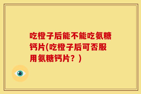 吃橙子后能不能吃氨糖钙片(吃橙子后可否服用氨糖钙片?) 吃橙子后能不能吃氨糖钙片(吃橙子后可否服用氨糖钙片?)