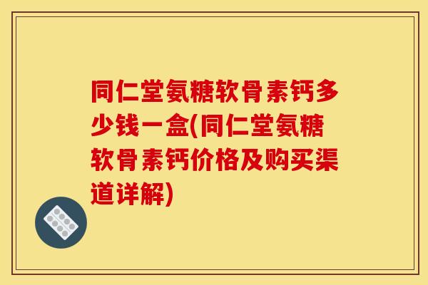 同仁堂氨糖软骨素钙多少钱一盒(同仁堂氨糖软骨素钙价格及购买渠道详解)