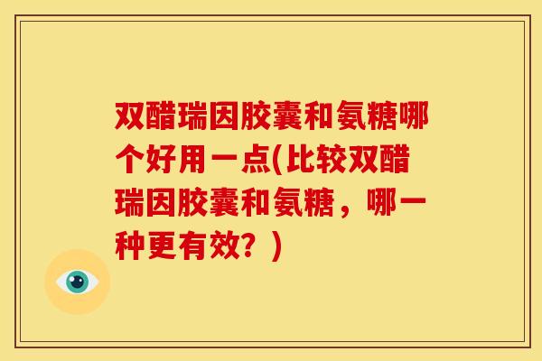 双醋瑞因胶囊和氨糖哪个好用一点(比较双醋瑞因胶囊和氨糖，哪一种更有效？)