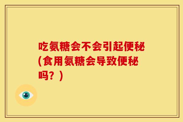 吃氨糖会不会引起便秘(食用氨糖会导致便秘吗？)