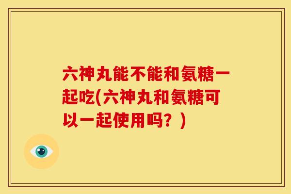 六神丸能不能和氨糖一起吃(六神丸和氨糖可以一起使用吗？)