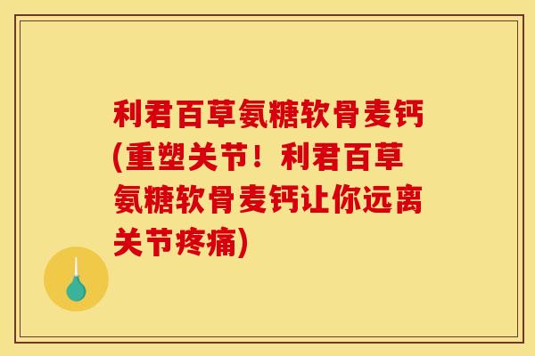 利君百草氨糖软骨麦钙(重塑关节！利君百草氨糖软骨麦钙让你远离关节疼痛)