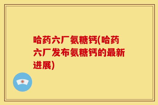 哈药六厂氨糖钙(哈药六厂发布氨糖钙的最新进展)