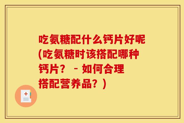 吃氨糖配什么钙片好呢(吃氨糖时该搭配哪种钙片？ - 如何合理搭配营养品？)