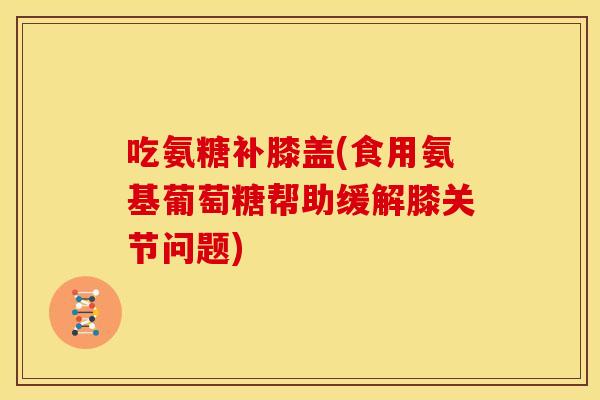 吃氨糖补膝盖(食用氨基葡萄糖帮助缓解膝关节问题)
