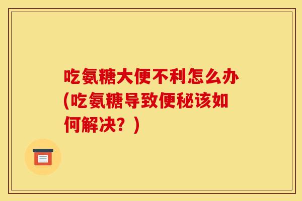 吃氨糖大便不利怎么办(吃氨糖导致便秘该如何解决？)