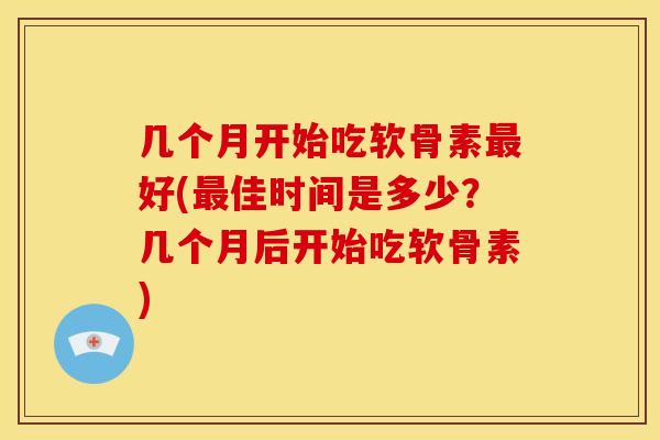 几个月开始吃软骨素最好(最佳时间是多少？几个月后开始吃软骨素)
