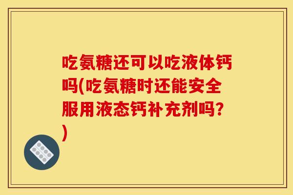 吃氨糖还可以吃液体钙吗(吃氨糖时还能安全服用液态钙补充剂吗？)