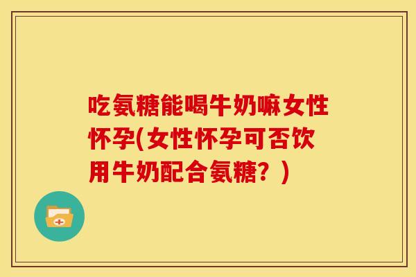 吃氨糖能喝牛奶嘛女性怀孕(女性怀孕可否饮用牛奶配合氨糖？)