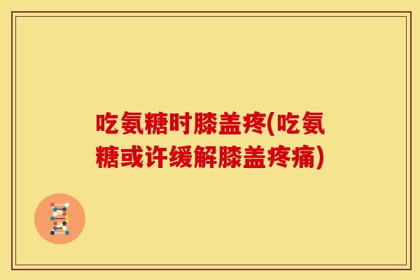 吃氨糖时膝盖疼(吃氨糖或许缓解膝盖疼痛)