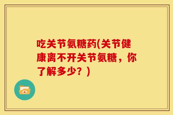 吃关节氨糖药(关节健康离不开关节氨糖,你了解多少?) 吃关节氨糖药(关节健康离不开关节氨糖,你了解多少?)