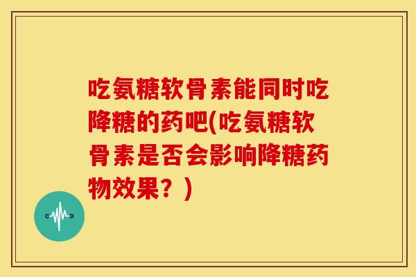 吃氨糖软骨素能同时吃降糖的药吧(吃氨糖软骨素是否会影响降糖药物效果？)